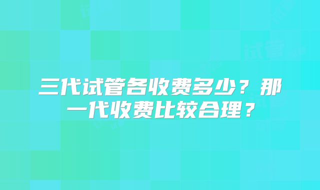 三代试管各收费多少？那一代收费比较合理？