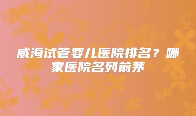 威海试管婴儿医院排名?哪家医院名列前茅