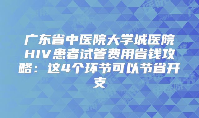 广东省中医院大学城医院HIV患者试管费用省钱攻略：这4个环节可以节省开支