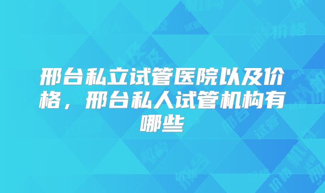 邢台私立试管医院以及价格，邢台私人试管机构有哪些