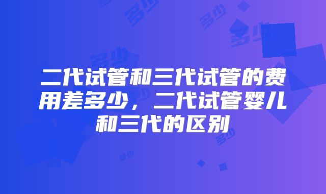 二代试管和三代试管的费用差多少，二代试管婴儿和三代的区别