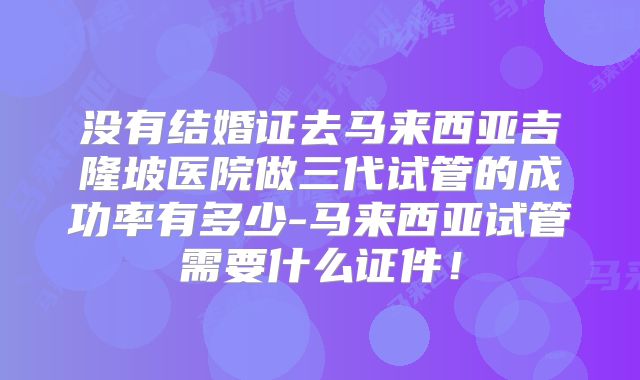 没有结婚证去马来西亚吉隆坡医院做三代试管的成功率有多少-马来西亚试管需要什么证件！