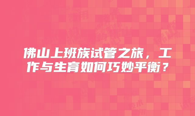 佛山上班族试管之旅，工作与生育如何巧妙平衡？