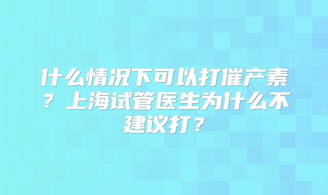 什么情况下可以打催产素？上海试管医生为什么不建议打？