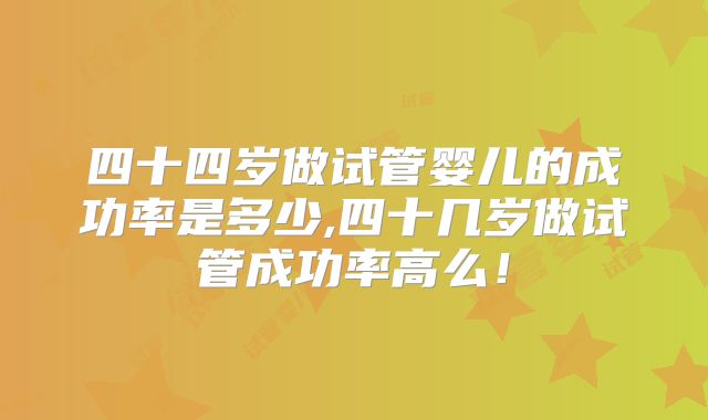 四十四岁做试管婴儿的成功率是多少,四十几岁做试管成功率高么！