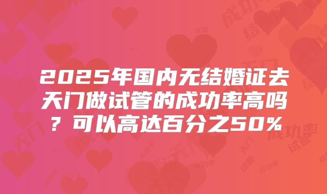 2025年国内无结婚证去天门做试管的成功率高吗?可以高达百分之50%