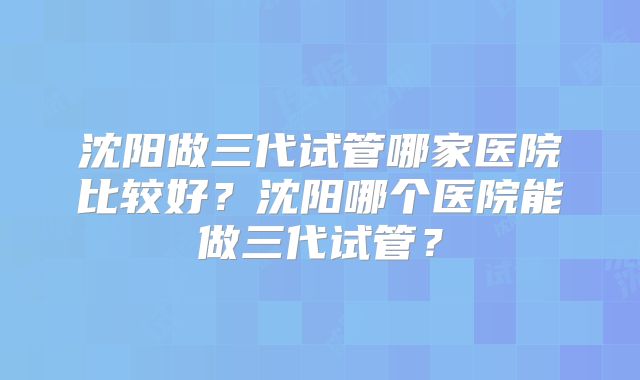 沈阳做三代试管哪家医院比较好？沈阳哪个医院能做三代试管？