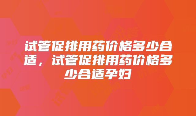 试管促排用药价格多少合适，试管促排用药价格多少合适孕妇