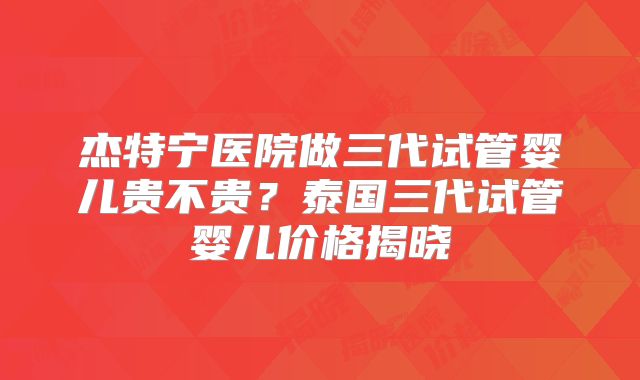 杰特宁医院做三代试管婴儿贵不贵？泰国三代试管婴儿价格揭晓