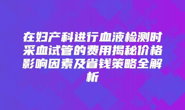 在妇产科进行血液检测时采血试管的费用揭秘价格影响因素及省钱策略全解析