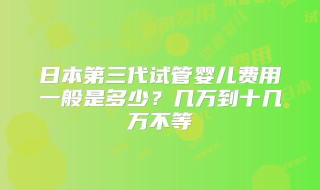日本第三代试管婴儿费用一般是多少？几万到十几万不等