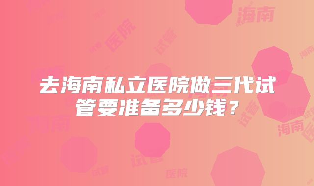 去海南私立医院做三代试管要准备多少钱？