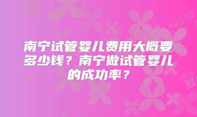 南宁试管婴儿费用大概要多少钱？南宁做试管婴儿的成功率？