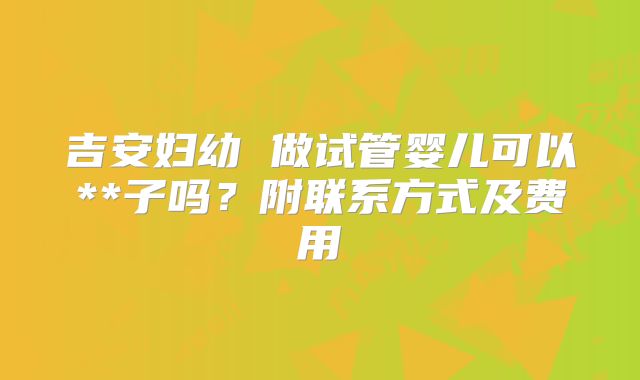 吉安妇幼 做试管婴儿可以**子吗？附联系方式及费用