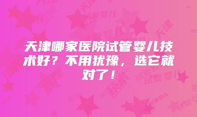 天津哪家医院试管婴儿技术好？不用犹豫，选它就对了！