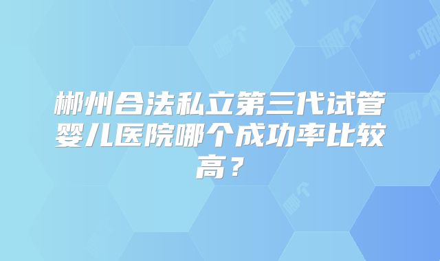 郴州合法私立第三代试管婴儿医院哪个成功率比较高？