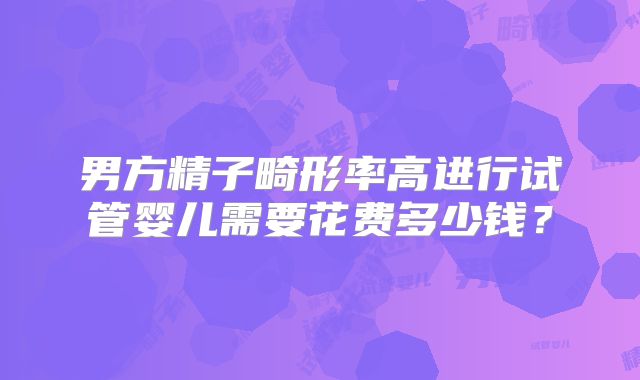 男方精子畸形率高进行试管婴儿需要花费多少钱？