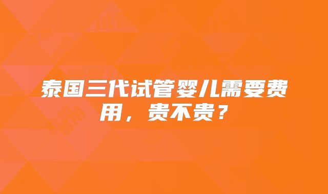 泰国三代试管婴儿需要费用，贵不贵？