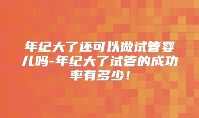 年纪大了还可以做试管婴儿吗-年纪大了试管的成功率有多少！