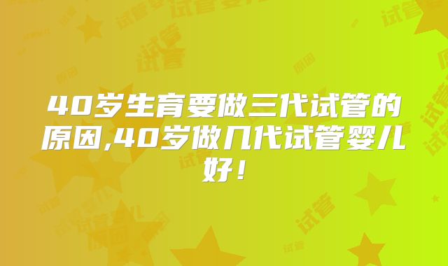 40岁生育要做三代试管的原因,40岁做几代试管婴儿好！