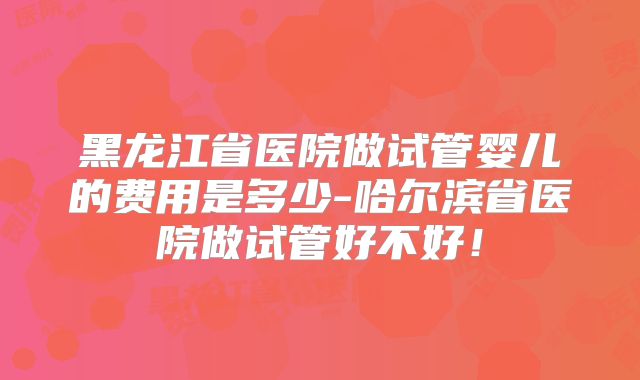 黑龙江省医院做试管婴儿的费用是多少-哈尔滨省医院做试管好不好！
