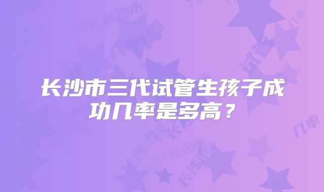 长沙市三代试管生孩子成功几率是多高？