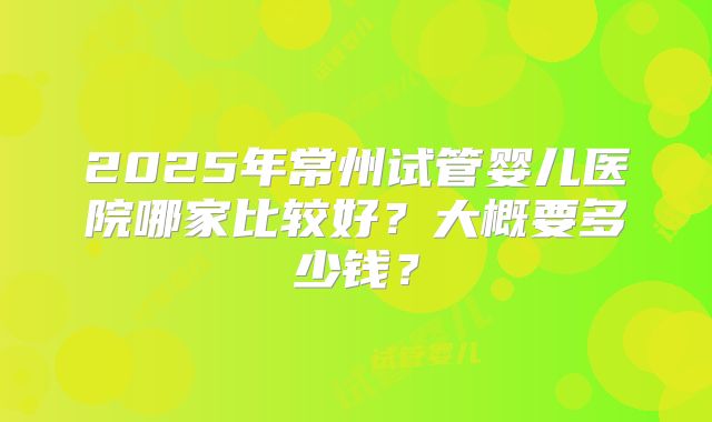 2025年常州试管婴儿医院哪家比较好?大概要多少钱?