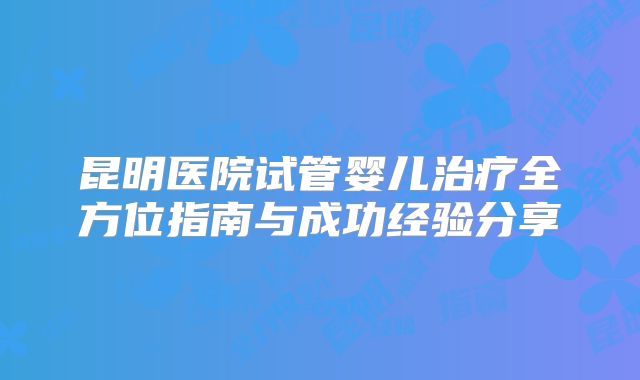 昆明医院试管婴儿治疗全方位指南与成功经验分享