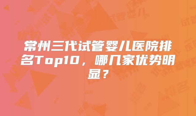 常州三代试管婴儿医院排名Top10，哪几家优势明显？