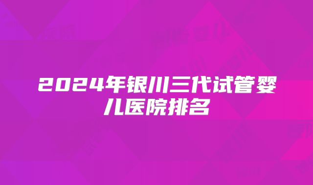 2024年银川三代试管婴儿医院排名