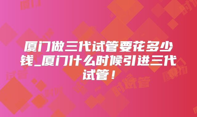 厦门做三代试管要花多少钱_厦门什么时候引进三代试管！