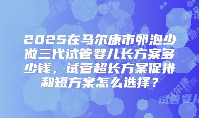 2025在马尔康市卵泡少做三代试管婴儿长方案多少钱,试管超长方案促排和短方案怎么选择?