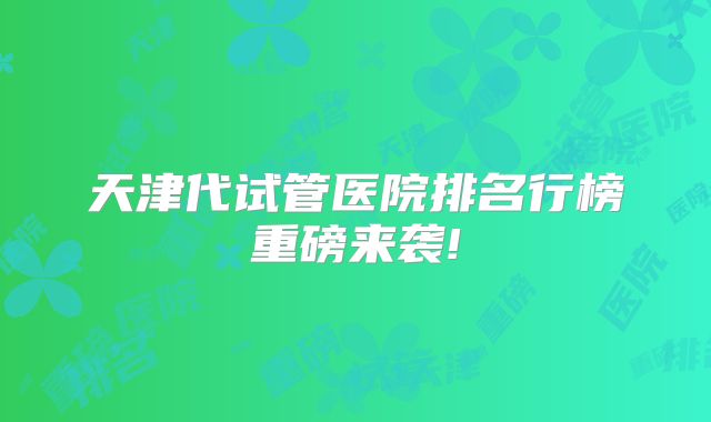天津代试管医院排名行榜重磅来袭!