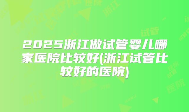 2025浙江做试管婴儿哪家医院比较好(浙江试管比较好的医院)
