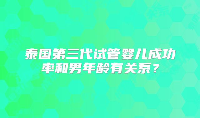 泰国第三代试管婴儿成功率和男年龄有关系？