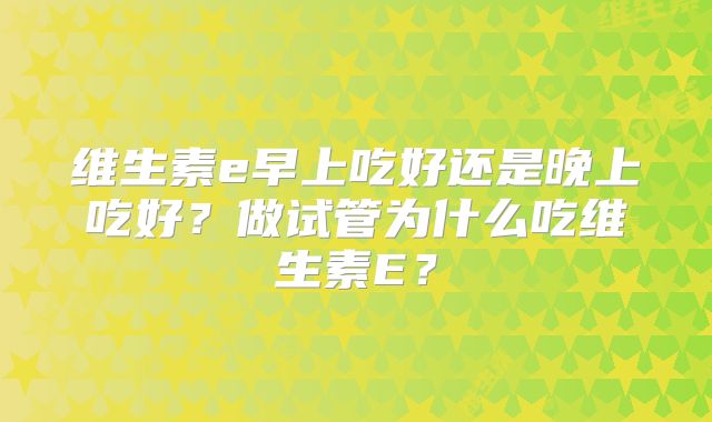 维生素e早上吃好还是晚上吃好？做试管为什么吃维生素E？