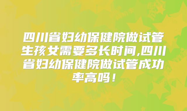 四川省妇幼保健院做试管生孩女需要多长时间,四川省妇幼保健院做试管成功率高吗！