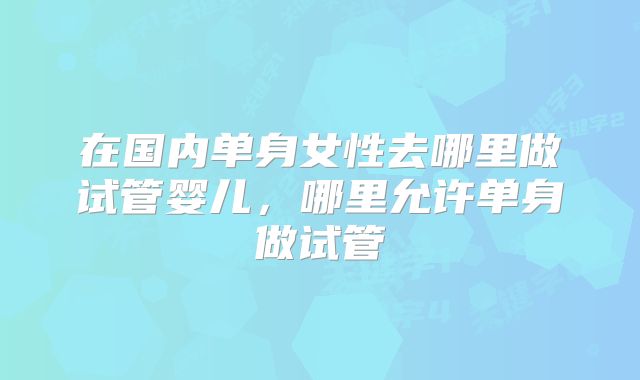 在国内单身女性去哪里做试管婴儿，哪里允许单身做试管