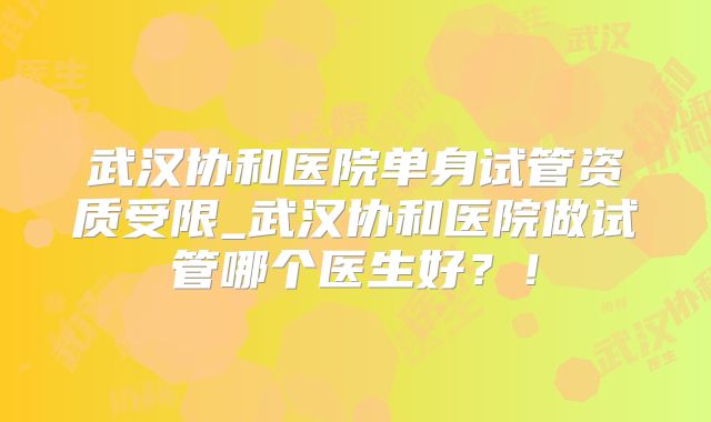 武汉协和医院单身试管资质受限_武汉协和医院做试管哪个医生好？！