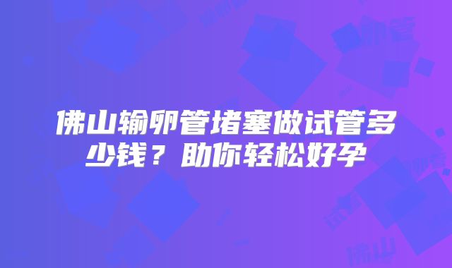 佛山输卵管堵塞做试管多少钱？助你轻松好孕