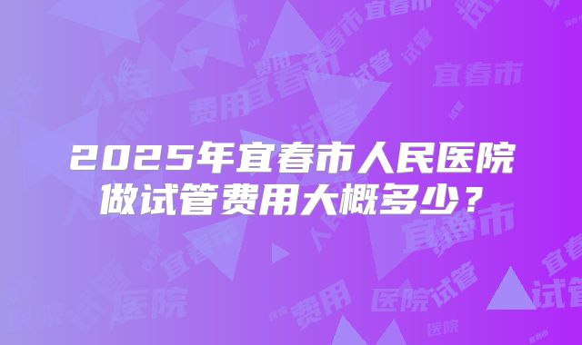2025年宜春市人民医院做试管费用大概多少？
