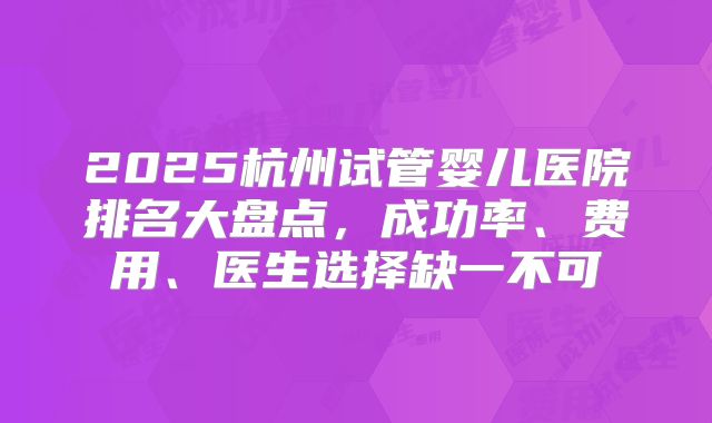 2025杭州试管婴儿医院排名大盘点，成功率、费用、医生选择缺一不可