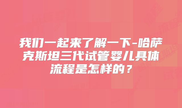 我们一起来了解一下-哈萨克斯坦三代试管婴儿具体流程是怎样的？