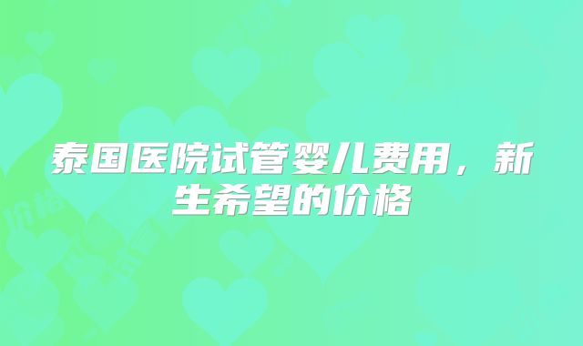 泰国医院试管婴儿费用,新生希望的价格