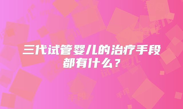 三代试管婴儿的治疗手段都有什么？