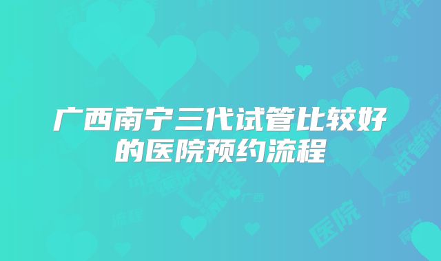 广西南宁三代试管比较好的医院预约流程