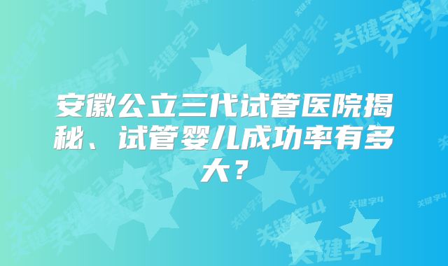 安徽公立三代试管医院揭秘、试管婴儿成功率有多大?