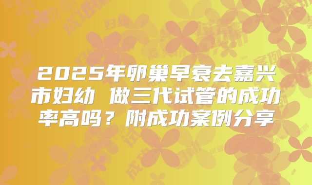2025年卵巢早衰去嘉兴市妇幼 做三代试管的成功率高吗？附成功案例分享