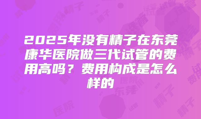 2025年没有精子在东莞康华医院做三代试管的费用高吗?费用构成是怎么样的
