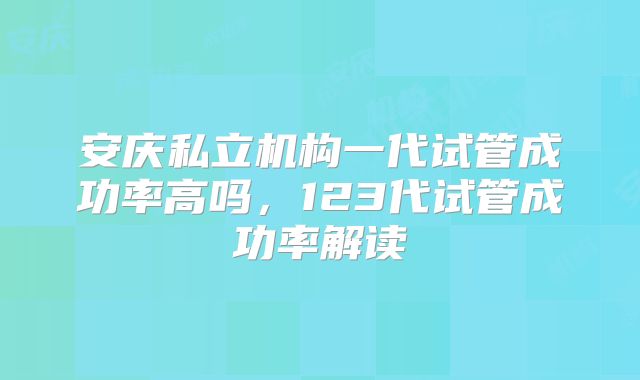 安庆私立机构一代试管成功率高吗，123代试管成功率解读